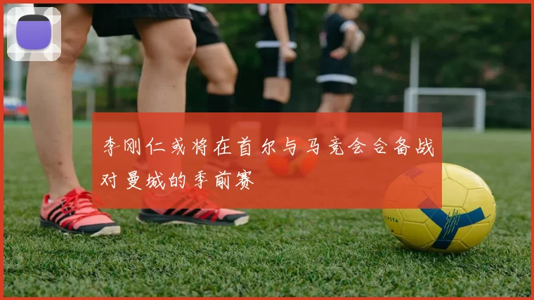 李刚仁或将在首尔与马竞会合备战对曼城的季前赛