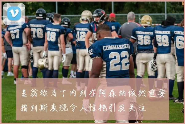 基翁称马丁内利在阿森纳依然重要措利斯表现令人惊艳引发关注