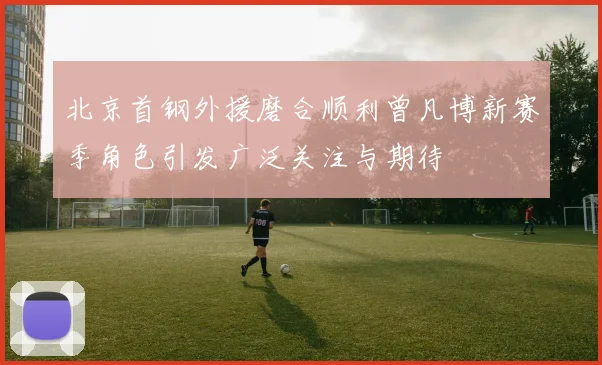 北京首钢外援磨合顺利曾凡博新赛季角色引发广泛关注与期待