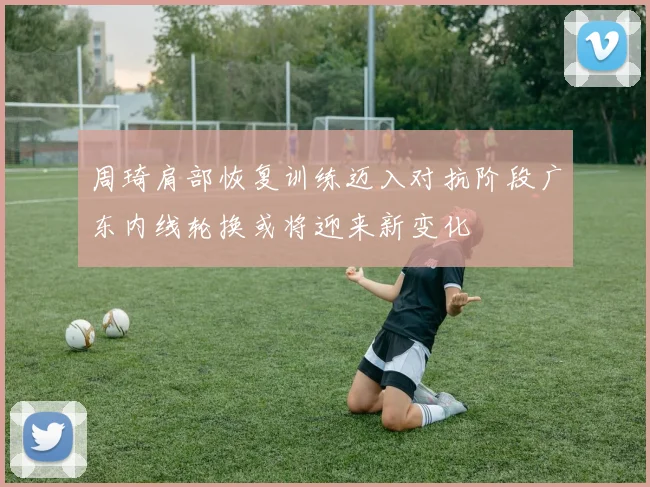 周琦肩部恢复训练迈入对抗阶段广东内线轮换或将迎来新变化